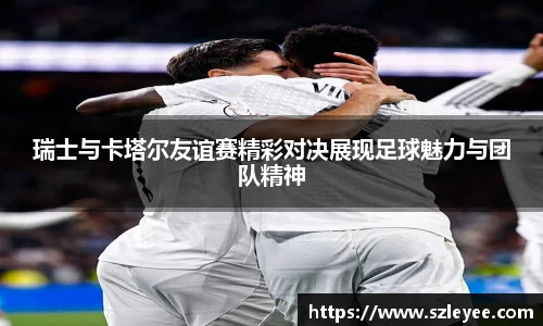 瑞士与卡塔尔友谊赛精彩对决展现足球魅力与团队精神