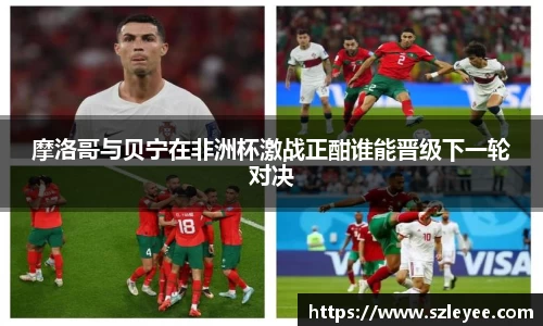 摩洛哥与贝宁在非洲杯激战正酣谁能晋级下一轮对决